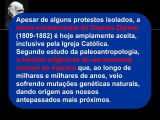 Apesar de alguns protestos isolados, a
teoria evolucionista de Charles Darwin
(1809-1882) é hoje amplamente aceita,
inclusive pela Igreja Católica.
Segundo estudo da paleoantropologia,
o homem origina-se de um ancestral
comum ao macaco que, ao longo de
milhares e milhares de anos, veio
sofrendo mutações genéticas naturais,
dando origem aos nossos
antepassados mais próximos.
 