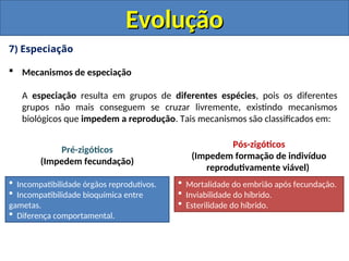 7) Especiação
 Mecanismos de especiação
A especiação resulta em grupos de diferentes espécies, pois os diferentes
grupos não mais conseguem se cruzar livremente, existindo mecanismos
biológicos que impedem a reprodução. Tais mecanismos são classificados em:
Evolução
Evolução
 Incompatibilidade órgãos reprodutivos.
 Incompatibilidade bioquímica entre
gametas.
 Diferença comportamental.
 Mortalidade do embrião após fecundação.
 Inviabilidade do híbrido.
 Esterilidade do híbrido.
Pré-zigóticos
(Impedem fecundação)
Pós-zigóticos
(Impedem formação de indivíduo
reprodutivamente viável)
 