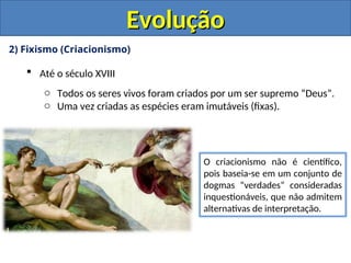 2) Fixismo (Criacionismo)
 Até o século XVIII
o Todos os seres vivos foram criados por um ser supremo “Deus”.
o Uma vez criadas as espécies eram imutáveis (fixas).
O criacionismo não é científico,
pois baseia-se em um conjunto de
dogmas “verdades” consideradas
inquestionáveis, que não admitem
alternativas de interpretação.
Evolução
Evolução
 