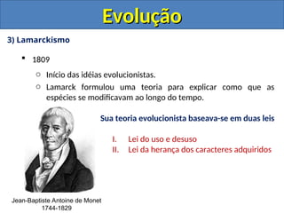 3) Lamarckismo
 1809
o Início das idéias evolucionistas.
o Lamarck formulou uma teoria para explicar como que as
espécies se modificavam ao longo do tempo.
Evolução
Evolução
Jean-Baptiste Antoine de Monet
1744-1829
Sua teoria evolucionista baseava-se em duas leis
I. Lei do uso e desuso
II. Lei da herança dos caracteres adquiridos
 