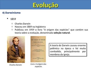 4) Darwinismo
 1859
o Charles Darwin
o Nasceu em 1809 na Inglaterra
o Publicou em 1959 o livro “A origem das espécies” que contém sua
teoria sobre a evolução, denominada seleção natural.
Evolução
Evolução
Charles Darwin Livro: A origem das
espécies
A teoria de Darwin causou enorme
polêmica na época e foi muito
combatida, principalmente por
membros da igreja.
 