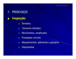 EXAME DO PESCOÇO




7. PESCOÇO

■   Inspeção
       ■ Simetria;

       ■ Tamanho (biotipo);

       ■ Movimentos- amplitudes

       ■ Pulsações visíveis

       ■ Abaulamentos- glândulas e gânglios

       ■ Depressões
 