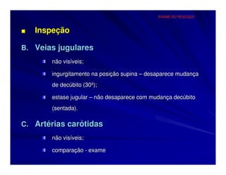 EXAME DO PESCOÇO



■   Inspeção

B. Veias jugulares
       não visíveis;

       ingurgitamento na posição supina – desaparece mudança
       de decúbito (30º);

       estase jugular – não desaparece com mudança decúbito
       (sentada).

C. Artérias carótidas
       não visíveis;

       comparação - exame
 