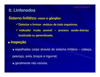 EXAME DO PESCOÇO

D. Linfonodos

Sistema linfático: vasos e gânglios
      Detectar e liminar resíduos de todo organismo;
       indicador muito sensível – processo saúde-doença
      localizada ou generalizada.

■ Inspeção

  ■ espalhados corpo através do sistema linfático – cabeça,

  pescoço, axila, braços e inguinal;

  ■ geralmente não visíveis.
 