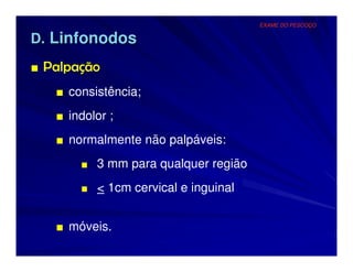 EXAME DO PESCOÇO


D. Linfonodos
■ Palpação
   ■ consistência;
   ■ indolor ;
   ■ normalmente não palpáveis:
       ■ 3 mm para qualquer região

       ■ < 1cm cervical e inguinal


   ■ móveis.
 