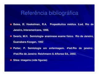 Referência bibliográfica
Bates, B; Hoekelman, R.A.        Propedêutica médica. 6.ed. Rio de

Janeiro, Interamericana, 1998.

Swartz, M.H. Semiologia- anamnese exame físico. Rio de Janeiro,

Guanabara Koogan, 1992

Potter, P. Semiologia em enfermagem. 4ªed.Rio de janeiro:.

4ªed.Rio de Janeiro: Reichmann & Affonso Ed., 2002.

Sites: imagens (vide figuras)
 