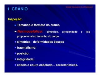 EXAME DA CABEÇA E DO PESCOÇO
1. CRÂNIO

Inspeção:
   ■ Tamanho e formato do crânio

     Normocefálico:        simétrico,   arredondado      e    liso       –
     proporcional ao tamanho do corpo

     simetrias - deformidades ósseas
     traumatismo;
     posição;
     integridade;
     cabelo e couro cabeludo – características.
 