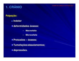 EXAME DA CABEÇA E DO PESCOÇO
1. CRÂNIO

Palpação:

    ■ Indolor

      deformidades ósseas:
                – Macrcefalia

                – Microcefalia

      Protusões – ósseas;

      Tumefações/abaulamentos;

      depressões.
 