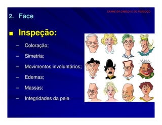 EXAME DA CABEÇA E DO PESCOÇO

2. Face

■ Inspeção:
  –   Coloração;

  –   Simetria;

  –   Movimentos involuntários;

  –   Edemas;

  –   Massas;

  –   Integridades da pele
 