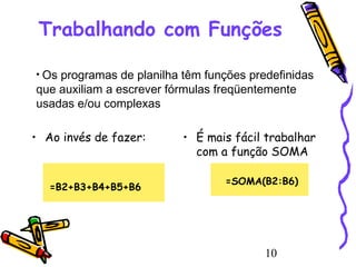 Trabalhando com Funções
• Os

programas de planilha têm funções predefinidas
que auxiliam a escrever fórmulas freqüentemente
usadas e/ou complexas
• Ao invés de fazer:

=B2+B3+B4+B5+B6

• É mais fácil trabalhar
com a função SOMA
=SOMA(B2:B6)

10

 