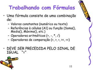Trabalhando com Fórmulas
• Uma fórmula consiste de uma combinação
de:
– Valores constantes (numérico ou texto)
– Referências à células (A1) ou função (Soma(),
Media(), Máximo(), etc.)
– Operadores aritméticos (+, -, *, /)
– Operadores de comparação (=, >, <, >=, <=)

• DEVE SER PRECEDIDA PELO SINAL DE
IGUAL “=“

11

 
