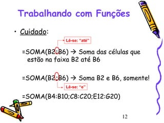 Trabalhando com Funções
• Cuidado:
Lê-se: “até”

=SOMA(B2:B6)  Soma das células que
estão na faixa B2 até B6
=SOMA(B2;B6)  Soma B2 e B6, somente!
Lê-se: “e”

=SOMA(B4:B10;C8:C20;E12:G20)
12

 