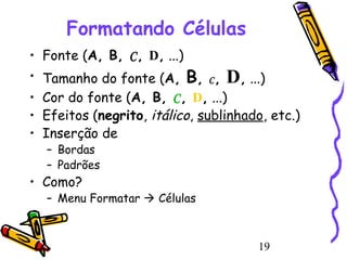 Formatando Células
• Fonte (A, B, C, D, ...)

• Tamanho do fonte (A, B, C , D, ...)
• Cor do fonte (A, B, C, D, ...)
• Efeitos (negrito, itálico, sublinhado, etc.)
• Inserção de
– Bordas
– Padrões

• Como?

– Menu Formatar  Células

19

 