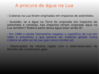 A procura de água na Lua
- Crateras na Lua foram originadas em impactos de asteróides;
- Questão: se a água na Terra foi originada em impactos de
asteróides e cometas, tais impactos teriam originado água na
Lua também? Poderia parte dessa água estar ainda lá?
- Em 1994 a sonda Clementine mapeou a superfície da Lua em
rádio e encontrou o que parecia ser material gelado numa
cratera no pólo sul da Lua que nunca recebe sol;
- Observações da mesma região com o rádio-telescópio de
Arecibo não econtraram gelo;
 