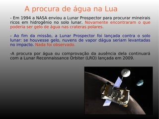 - Em 1994 a NASA enviou a Lunar Prospector para procurar mineirais
ricos em hidrogênio no solo lunar. Novamente encontraram o que
poderia ser gelo de água nas crateras polares.
- Ao fim da missão, a Lunar Prospector foi lançada contra o solo
lunar: se houvesse gelo, nuvens de vapor dágua seriam levantadas
no impacto. Nada foi observado.
-A procura por água ou comprovação da ausência dela continuará
com a Lunar Reconnaissance Orbiter (LRO) lançada em 2009.
A procura de água na Lua
 