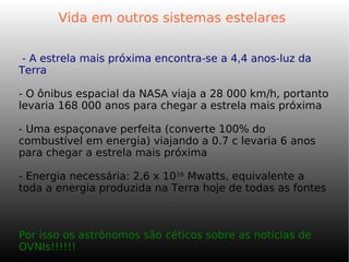 Vida em outros sistemas estelares
- A estrela mais próxima encontra-se a 4,4 anos-luz da
Terra
- O ônibus espacial da NASA viaja a 28 000 km/h, portanto
levaria 168 000 anos para chegar a estrela mais próxima
- Uma espaçonave perfeita (converte 100% do
combustível em energia) viajando a 0.7 c levaria 6 anos
para chegar a estrela mais próxima
- Energia necessária: 2,6 x 1016
Mwatts, equivalente a
toda a energia produzida na Terra hoje de todas as fontes
Por isso os astrônomos são céticos sobre as notícias de
OVNIs!!!!!!
 