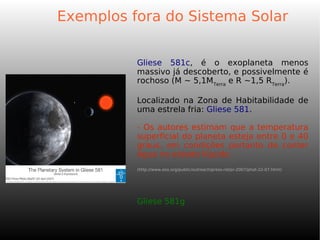 Exemplos fora do Sistema Solar
Gliese 581c, é o exoplaneta menos
massivo já descoberto, e possivelmente é
rochoso (M ~ 5,1MTerra
e R ~1,5 RTerra
).
Localizado na Zona de Habitabilidade de
uma estrela fria: Gliese 581.
- Os autores estimam que a temperatura
superficial do planeta esteja entre 0 e 40
graus, em condições portanto de conter
água no estado líquido.
(http://www.eso.org/public/outreach/press-rel/pr-2007/phot-22-07.html)
Gliese 581g
 