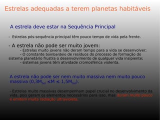Estrelas adequadas a terem planetas habitáveis
A estrela deve estar na Sequência Principal
- Estrelas pós-sequência principal têm pouco tempo de vida pela frente.
- A estrela não pode ser muito jovem:
- Estrelas muito jovens não deram tempo para a vida se desenvolver;
- O constante bombardeio de resíduos do processo de formação do
sistema planetário frustra o desenvolvimento de qualquer vida insipiente;
- sistemas jovens têm atividade cromosférica violenta.
A estrela não pode ser nem muito massiva nem muito pouco
massiva (0,3MSol ≤M ≤ 1,5MSol).
- Estrelas muito massivas desempenham papel crucial no desenvolvimento da
vida, pois geram os elementos necessários para isso, mas duram muito pouco
e emitem muita radiação ultravioleta.
 