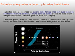 - Estrelas muito pouco massivas duram muito tempo, mas têm suas zonas de
habitabilidade muito estreitas, e muito perto da estrela (forças de maré levam a
rotação sincronizada – um lado quente e outro frio, sempre)
- Estrelas pouco massivas têm intensa atividade cromosférica com grandes
elevações de temperatura e emissão de partículas energéticas nocivas à vida.
Estrelas adequadas a terem planetas habitáveis
 