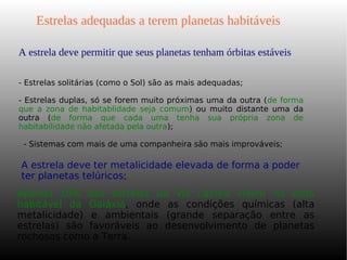 A estrela deve permitir que seus planetas tenham órbitas estáveis
Estrelas adequadas a terem planetas habitáveis
- Estrelas solitárias (como o Sol) são as mais adequadas;
- Estrelas duplas, só se forem muito próximas uma da outra (de forma
que a zona de habitablidade seja comum) ou muito distante uma da
outra (de forma que cada uma tenha sua própria zona de
habitabilidade não afetada pela outra);
- Sistemas com mais de uma companheira são mais improváveis;
A estrela deve ter metalicidade elevada de forma a poder
ter planetas telúricos;
Apenas 10% das estrelas da Via Láctea vivem na zona
habitável da Galáxia, onde as condições químicas (alta
metalicidade) e ambientais (grande separação entre as
estrelas) são favoráveis ao desenvolvimento de planetas
rochosos como a Terra.
 