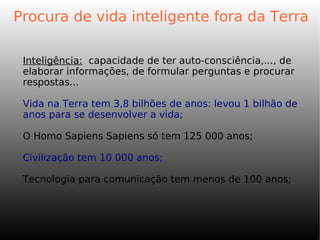 Procura de vida inteligente fora da Terra
Inteligência: capacidade de ter auto-consciência,..., de
elaborar informações, de formular perguntas e procurar
respostas...
Vida na Terra tem 3,8 bilhões de anos: levou 1 bilhão de
anos para se desenvolver a vida;
O Homo Sapiens Sapiens só tem 125 000 anos;
Civilização tem 10 000 anos;
Tecnologia para comunicação tem menos de 100 anos;
 