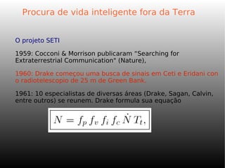 O projeto SETI
1959: Cocconi & Morrison publicaram “Searching for
Extraterrestrial Communication" (Nature),
1960: Drake começou uma busca de sinais em Ceti e Eridani con
o radiotelescopio de 25 m de Green Bank.
1961: 10 especialistas de diversas áreas (Drake, Sagan, Calvin,
entre outros) se reunem. Drake formula sua equação
Procura de vida inteligente fora da Terra
 
