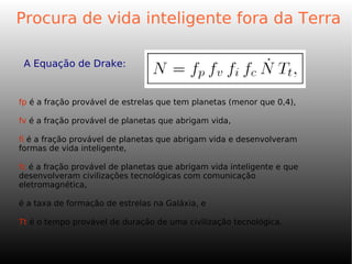 A Equação de Drake:
Procura de vida inteligente fora da Terra
fp é a fração provável de estrelas que tem planetas (menor que 0,4),
fv é a fração provável de planetas que abrigam vida,
fi é a fração provável de planetas que abrigam vida e desenvolveram
formas de vida inteligente,
fc é a fração provável de planetas que abrigam vida inteligente e que
desenvolveram civilizações tecnológicas com comunicação
eletromagnética,
é a taxa de formação de estrelas na Galáxia, e
Tt é o tempo provável de duração de uma civilização tecnológica.
 