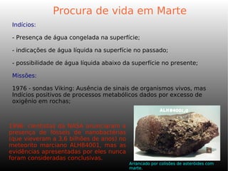 Indícios:
- Presença de água congelada na superfície;
- indicações de água líquida na superfície no passado;
- possibilidade de água líquida abaixo da superfície no presente;
Missões:
1976 - sondas Viking: Ausência de sinais de organismos vivos, mas
Indícios positivos de processos metabólicos dados por excesso de
oxigênio em rochas;
Procura de vida em Marte
1996: cientistas da NASA anunciaram a
presença de fósseis de nanobactérias
(que vieveram a 3,6 bilhões de anos) no
meteorito marciano ALH84001, mas as
evidências apresentadas por eles nunca
foram consideradas conclusivas.
Arrancado por colisões de asteróides com
marte.
 