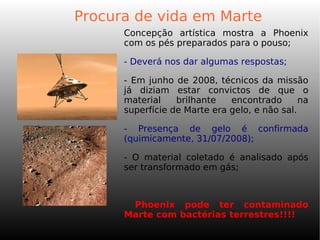 Procura de vida em Marte
Concepção artística mostra a Phoenix
com os pés preparados para o pouso;
- Deverá nos dar algumas respostas;
- Em junho de 2008, técnicos da missão
já diziam estar convictos de que o
material brilhante encontrado na
superfície de Marte era gelo, e não sal.
- Presença de gelo é confirmada
(quimicamente, 31/07/2008);
- O material coletado é analisado após
ser transformado em gás;
-
Phoenix pode ter contaminado
Marte com bactérias terrestres!!!!
 