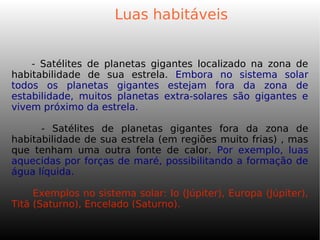 Luas habitáveis
- Satélites de planetas gigantes localizado na zona de
habitabilidade de sua estrela. Embora no sistema solar
todos os planetas gigantes estejam fora da zona de
estabilidade, muitos planetas extra-solares são gigantes e
vivem próximo da estrela.
- Satélites de planetas gigantes fora da zona de
habitabilidade de sua estrela (em regiões muito frias) , mas
que tenham uma outra fonte de calor. Por exemplo, luas
aquecidas por forças de maré, possibilitando a formação de
água líquida.
Exemplos no sistema solar: Io (Júpiter), Europa (Júpiter),
Titã (Saturno), Encelado (Saturno).
 