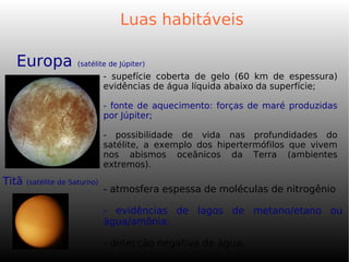 Luas habitáveis
- supefície coberta de gelo (60 km de espessura)
evidências de água líquida abaixo da superfície;
- fonte de aquecimento: forças de maré produzidas
por Júpiter;
- possibilidade de vida nas profundidades do
satélite, a exemplo dos hipertermófilos que vivem
nos abismos oceânicos da Terra (ambientes
extremos).
Europa (satélite de Júpiter)
Titã (satélite de Saturno)
- atmosfera espessa de moléculas de nitrogênio
- evidências de lagos de metano/etano ou
água/amônia;
- detecção negativa de água.
 