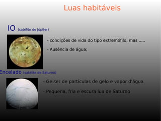 Luas habitáveis
- condições de vida do tipo extremófilo, mas .....
- Ausência de água;
IO (satélite de Júpiter)
Encelado (satélite de Saturno)
- Geiser de partículas de gelo e vapor d'água
- Pequena, fria e escura lua de Saturno
 