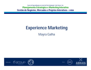 I-MBA
                                Curso de Especialização em nível de Pós-Graduação “Lato Sensu” em:
                                                                            Uso da Imagem na
        Planejamento Estratégico e Marketing Interativo
                           Planejamento Estratégico
                                                e Marketing Interativo
                                                  Construção da Comunicação
        Gestão de Negócios, Mercados e Projetos Interativos
                                                      Mayra Galha
                   Gestão de Negócios, Mercados e Projetos Interativos - I-MBA




                              Experience Marketing
                                                    Mayra Galha
 
