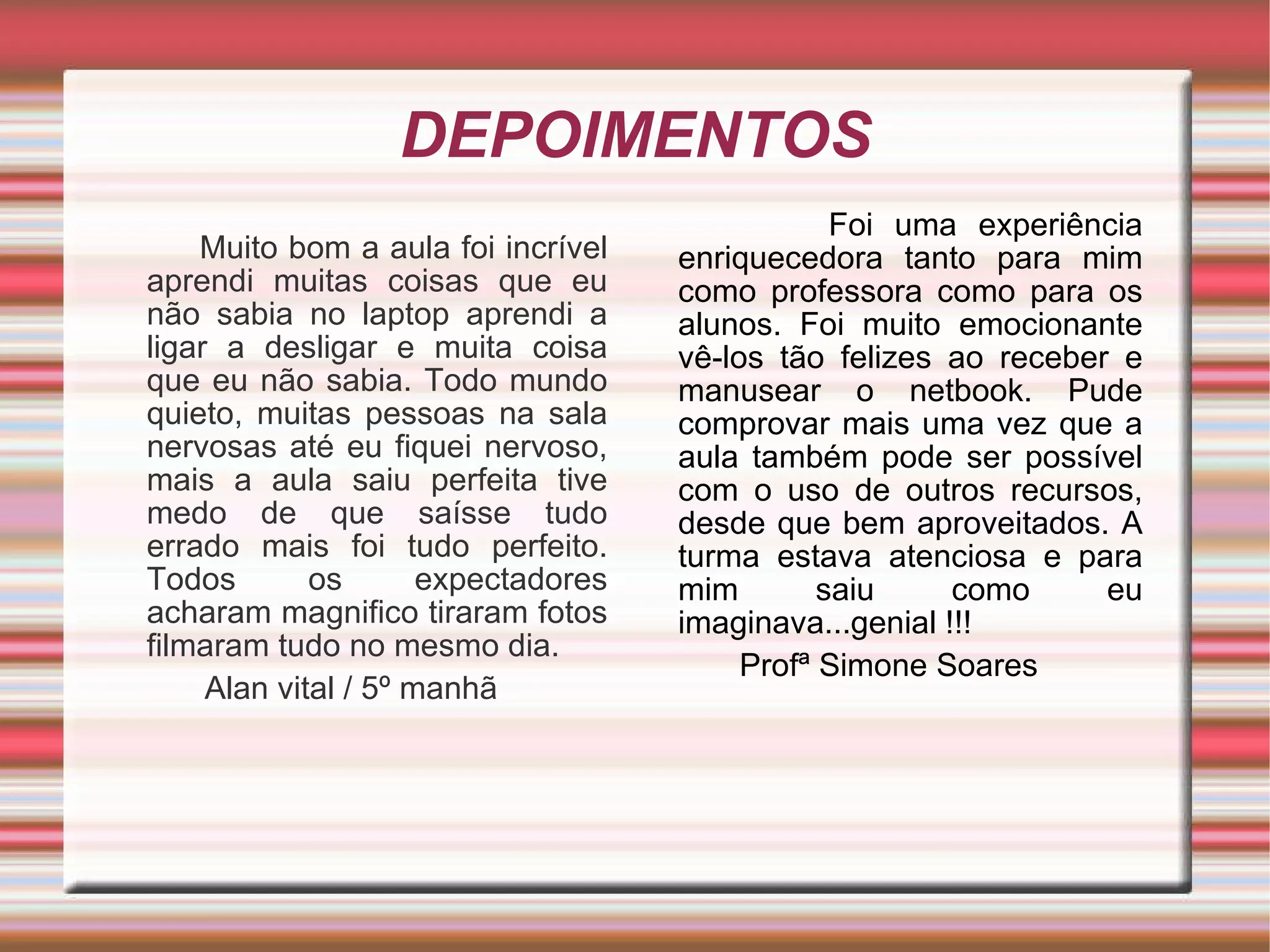 DEPOIMENTOS Muito bom a aula foi incrível aprendi muitas coisas que eu não sabia no laptop aprendi a ligar a desligar e muita coisa que eu não sabia. Todo mundo quieto, muitas pessoas na sala nervosas até eu fiquei nervoso, mais a aula saiu perfeita tive medo de que saísse tudo errado mais foi tudo perfeito. Todos os expectadores acharam magnifico tiraram fotos filmaram tudo no mesmo dia. Alan vital / 5º manhã  Foi uma experiência enriquecedora tanto para mim como professora como para os alunos. Foi muito emocionante vê-los tão felizes ao receber e manusear o netbook. Pude comprovar mais uma vez que a aula também pode ser possível com o uso de outros recursos, desde que bem aproveitados. A turma estava atenciosa e para mim saiu como eu imaginava...genial !!! Profª Simone Soares 