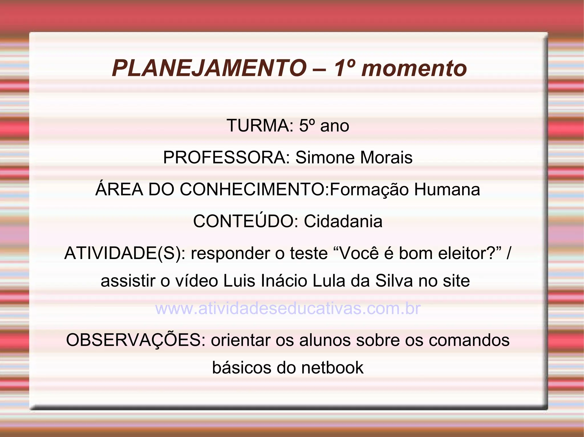 PLANEJAMENTO – 1º momento  TURMA: 5º ano PROFESSORA: Simone Morais ÁREA DO CONHECIMENTO:Formação Humana CONTEÚDO: Cidadania ATIVIDADE(S): responder o teste “Você é bom eleitor?” / assistir o vídeo Luis Inácio Lula da Silva no site  www.atividadeseducativas.com.br OBSERVAÇÕES: orientar os alunos sobre os comandos básicos do netbook 