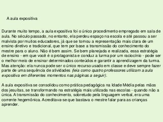 A aula expositiva


Durante muito tempo, a aula expositiva foi o único procedimento empregado em sala de
aula. No século passado, no entanto, ela perdeu espaço na escola e até passou a ser
malvista por muitos educadores, já que se tornou a representação mais clara de um
ensino diretivo e tradicional, que tem por base a transmissão do conhecimento do
mestre para o aluno. Não é bem assim. Se bem planejada e realizada, essa estratégia
de ensino - em que você é o protagonista e conduz a turma por um raciocínio - pode ser
o melhor meio de ensinar determinados conteúdos e garantir a aprendizagem da turma.
Mas atenção: ela nunca pode ser o único recurso usado em classe e deve sempre fazer
parte de uma sequência de atividades (leia como quatro professores utilizam a aula
expositiva em diferentes momentos nas páginas a seguir).

A aula expositiva se consolidou como prática pedagógica na Idade Média pelas mãos
dos jesuítas, se transformando na estratégia mais utilizada nas escolas - quando não a
única. A transmissão do conhecimento, sobretudo pela linguagem verbal, era uma
corrente hegemônica. Acreditava-se que bastava o mestre falar para as crianças
aprender.
 