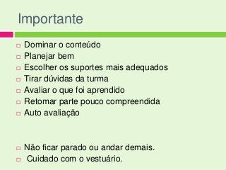 Importante
   Dominar o conteúdo
   Planejar bem
   Escolher os suportes mais adequados
   Tirar dúvidas da turma
   Avaliar o que foi aprendido
   Retomar parte pouco compreendida
   Auto avaliação



   Não ficar parado ou andar demais.
   Cuidado com o vestuário.
 