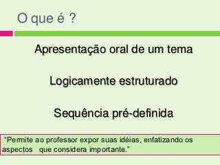 O que é ?

         Apresentação oral de um tema

             Logicamente estruturado

              Sequência pré-definida

“Permite ao professor expor suas idéias, enfatizando os
aspectos que considera importante.”
 