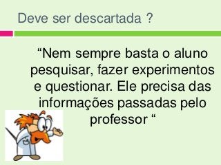 Deve ser descartada ?

   “Nem sempre basta o aluno
  pesquisar, fazer experimentos
  e questionar. Ele precisa das
   informações passadas pelo
           professor “
 