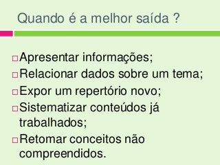 Quando é a melhor saída ?

 Apresentar informações;
 Relacionar dados sobre um tema;

 Expor um repertório novo;

 Sistematizar conteúdos já

  trabalhados;
 Retomar conceitos não

  compreendidos.
 