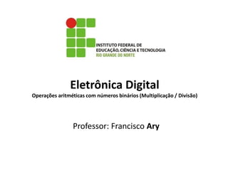 Eletrônica Digital
Operações aritméticas com números binários (Multiplicação / Divisão)
Professor: Francisco Ary
 