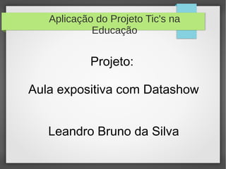 Aplicação do Projeto Tic's na
Educação
Projeto:
Aula expositiva com Datashow
Leandro Bruno da Silva
 
