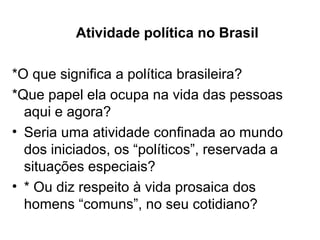 Atividade política no Brasil

*O que significa a política brasileira?
*Que papel ela ocupa na vida das pessoas
  aqui e agora?
• Seria uma atividade confinada ao mundo
  dos iniciados, os “políticos”, reservada a
  situações especiais?
• * Ou diz respeito à vida prosaica dos
  homens “comuns”, no seu cotidiano?
 