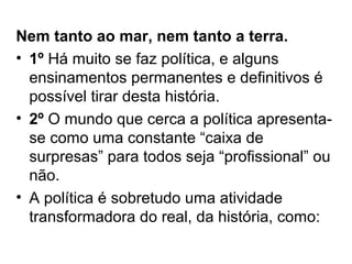 Nem tanto ao mar, nem tanto a terra.
• 1º Há muito se faz política, e alguns
  ensinamentos permanentes e definitivos é
  possível tirar desta história.
• 2º O mundo que cerca a política apresenta-
  se como uma constante “caixa de
  surpresas” para todos seja “profissional” ou
  não.
• A política é sobretudo uma atividade
  transformadora do real, da história, como:
 