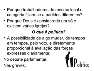 • Por que trabalhadores do mesmo local e
  categoria filiam-se a partidos diferentes?
• Por que Deus é considerado um só e
  existem várias igrejas?
                 O que é política?
• A possibilidade de algo mudar, de tempos
  em tempos, pelo voto, e diretamente
  proporcional à avaliação das forças
  expressas diariamente:
No debate parlamentar;
Nas greves;
 