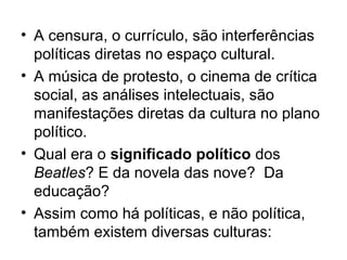 • A censura, o currículo, são interferências
  políticas diretas no espaço cultural.
• A música de protesto, o cinema de crítica
  social, as análises intelectuais, são
  manifestações diretas da cultura no plano
  político.
• Qual era o significado político dos
  Beatles? E da novela das nove? Da
  educação?
• Assim como há políticas, e não política,
  também existem diversas culturas:
 