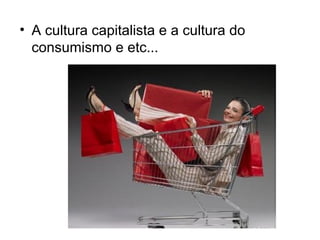 • A cultura capitalista e a cultura do
  consumismo e etc...
 