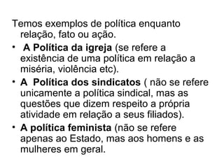 Temos exemplos de política enquanto
  relação, fato ou ação.
• A Política da igreja (se refere a
  existência de uma política em relação a
  miséria, violência etc).
• A Política dos sindicatos ( não se refere
  unicamente a política sindical, mas as
  questões que dizem respeito a própria
  atividade em relação a seus filiados).
• A política feminista (não se refere
  apenas ao Estado, mas aos homens e as
  mulheres em geral.
 