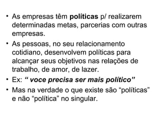 • As empresas têm políticas p/ realizarem
  determinadas metas, parcerias com outras
  empresas.
• As pessoas, no seu relacionamento
  cotidiano, desenvolvem políticas para
  alcançar seus objetivos nas relações de
  trabalho, de amor, de lazer.
• Ex: “ voce precisa ser mais político”
• Mas na verdade o que existe são “políticas”
  e não “política” no singular.
 