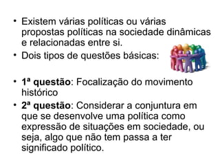 • Existem várias políticas ou várias
  propostas políticas na sociedade dinâmicas
  e relacionadas entre si.
• Dois tipos de questões básicas:

• 1ª questão: Focalização do movimento
  histórico
• 2ª questão: Considerar a conjuntura em
  que se desenvolve uma política como
  expressão de situações em sociedade, ou
  seja, algo que não tem passa a ter
  significado político.
 